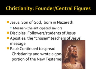  Jesus: Son of God,    born in Nazareth
   Messiah (the anticipated savior)
 Disciples: Followers/students of Jesus
 Apostles: the “chosen” teachers of Jesus’
  message
 Paul: Continued to spread
   Christianity and wrote a good
   portion of the New Testament
 