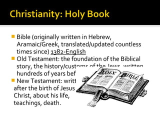  Bible (originally written in Hebrew,
  Aramaic/Greek, translated/updated countless
  times since) 1382-English
 Old Testament: the foundation of the Biblical
  story, the history/customs of the Jews, written
  hundreds of years before the life of Jesus.
 New Testament: written
 after the birth of Jesus
 Christ, about his life,
 teachings, death.
 