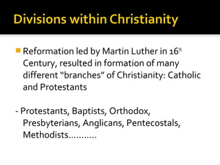  Reformation led by Martin Luther in 16th
 Century, resulted in formation of many
 different “branches” of Christianity: Catholic
 and Protestants

- Protestants, Baptists, Orthodox,
  Presbyterians, Anglicans, Pentecostals,
  Methodists………..
 