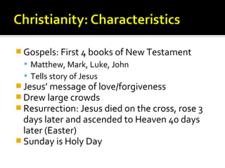 Gospels: First 4 books of New Testament
   Matthew, Mark, Luke, John
   Tells story of Jesus
 Jesus’ message of love/forgiveness
 Drew large crowds
 Resurrection: Jesus died on the cross, rose 3
  days later and ascended to Heaven 40 days
  later (Easter)
 Sunday is Holy Day
 