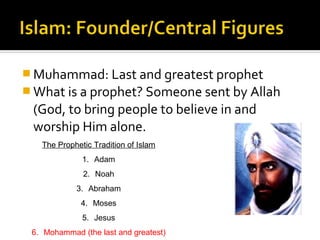  Muhammad: Last and greatest prophet
 What is a prophet? Someone sent by Allah
 (God, to bring people to believe in and
 worship Him alone.
   The Prophetic Tradition of Islam
              1. Adam
              2. Noah
            3. Abraham
              4. Moses
              5. Jesus
 6. Mohammad (the last and greatest)
 