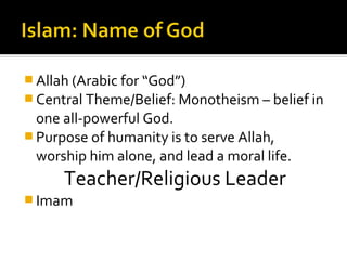  Allah (Arabic for “God”)
 Central Theme/Belief: Monotheism – belief in
  one all-powerful God.
 Purpose of humanity is to serve Allah,
  worship him alone, and lead a moral life.
      Teacher/Religious Leader
 Imam
 