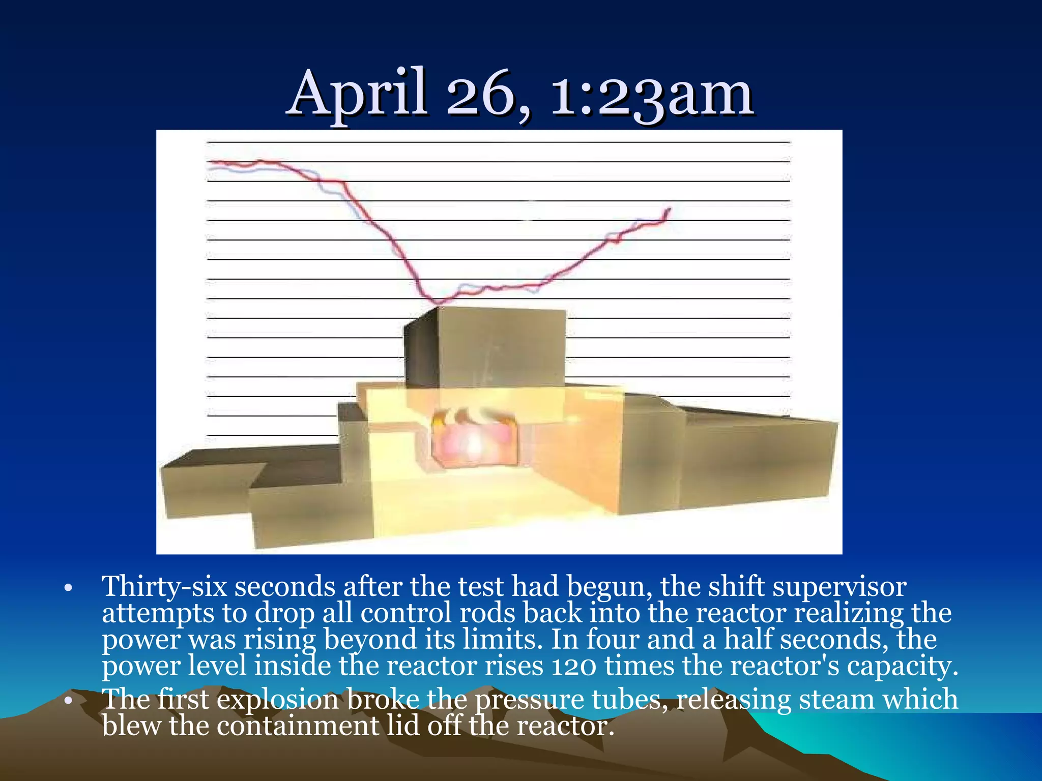 April 26, 1:23am Thirty-six seconds after the test had begun, the shift supervisor attempts to drop all control rods back into the reactor realizing the power was rising beyond its limits. In four and a half seconds, the power level inside the reactor rises 120 times the reactor's capacity.  The first explosion broke the pressure tubes, releasing steam which blew the containment lid off the reactor.  