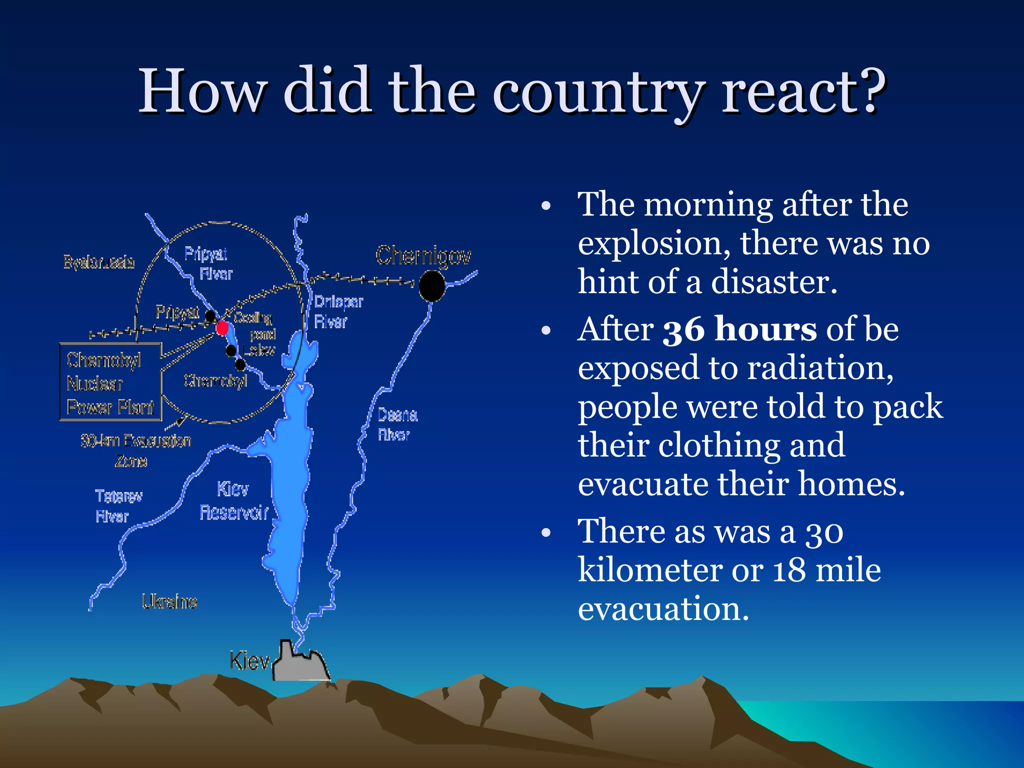 How did the country react? The morning after the explosion, there was no hint of a disaster.  After  36 hours  of be exposed to radiation, people were told to pack their clothing and evacuate their homes. There as was a 30 kilometer or 18 mile evacuation. 