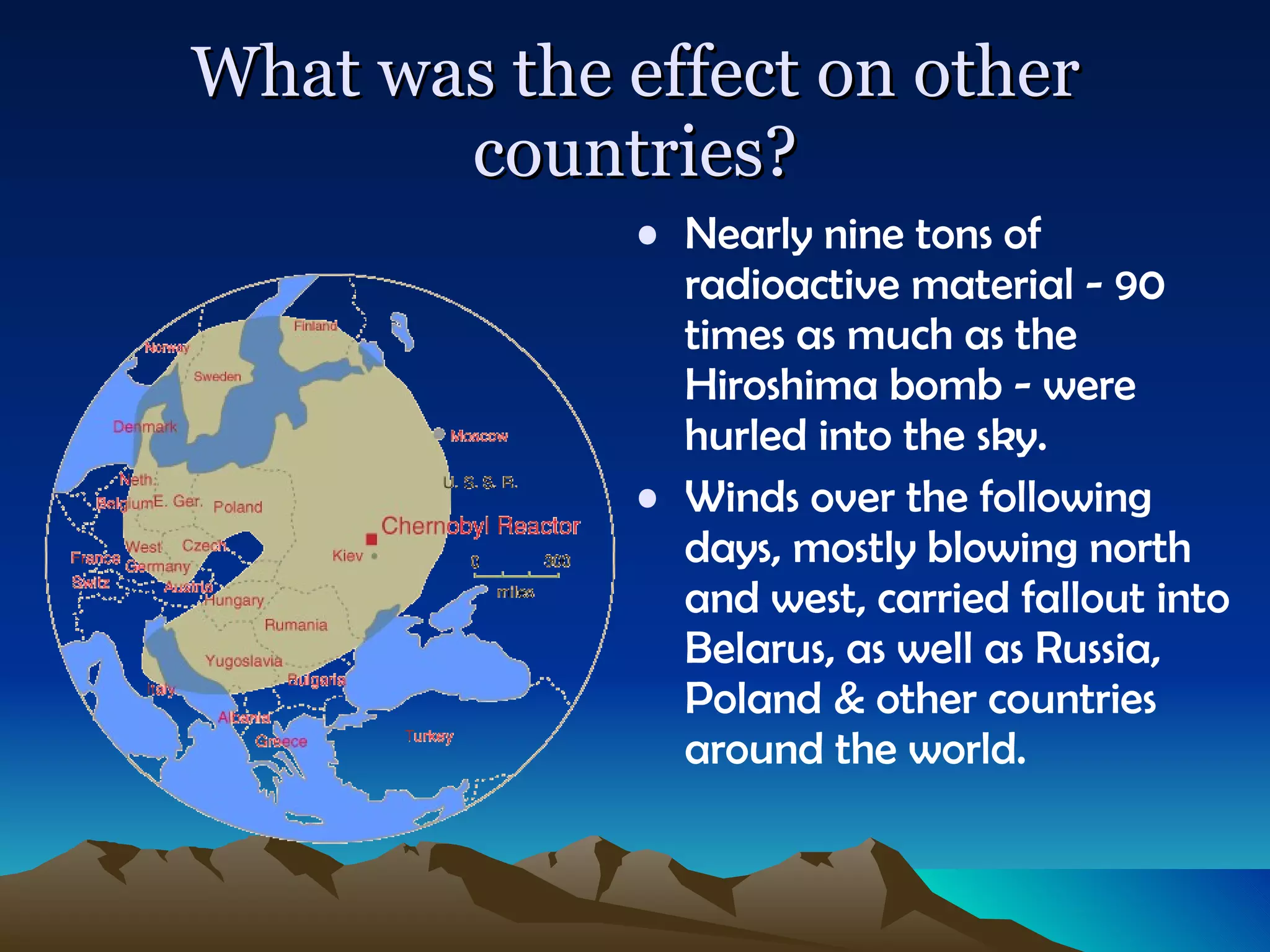 What was the effect on other countries? Nearly nine tons of radioactive material - 90 times as much as the Hiroshima bomb - were hurled into the sky.  Winds over the following days, mostly blowing north and west, carried fallout into Belarus, as well as Russia, Poland & other countries around the world. 