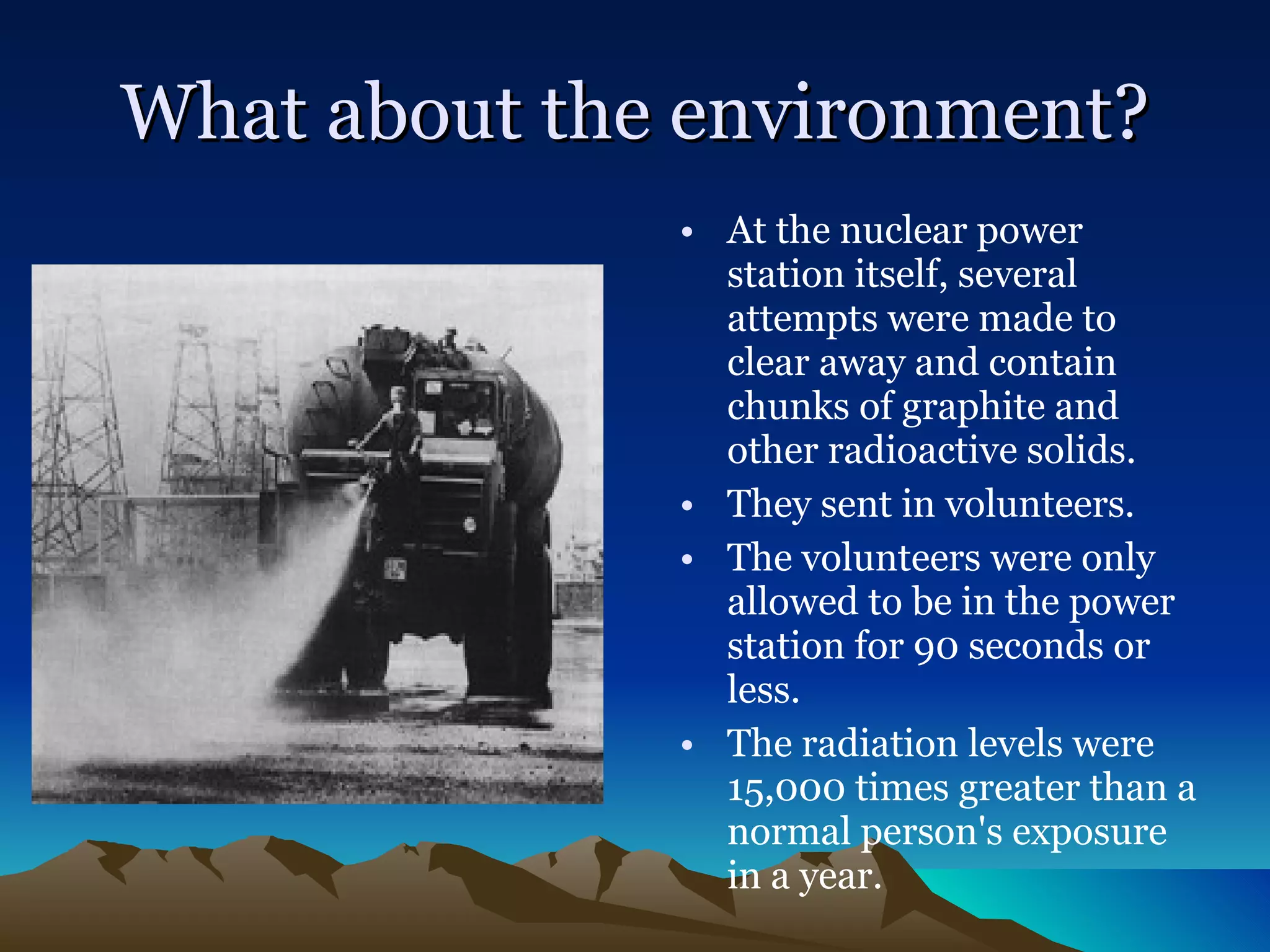 What about the environment? At the nuclear power station itself, several attempts were made to clear away and contain chunks of graphite and other radioactive solids.  They sent in volunteers. The volunteers were only allowed to be in the power station for 90 seconds or less.  The radiation levels were 15,000 times greater than a normal person's exposure in a year.   