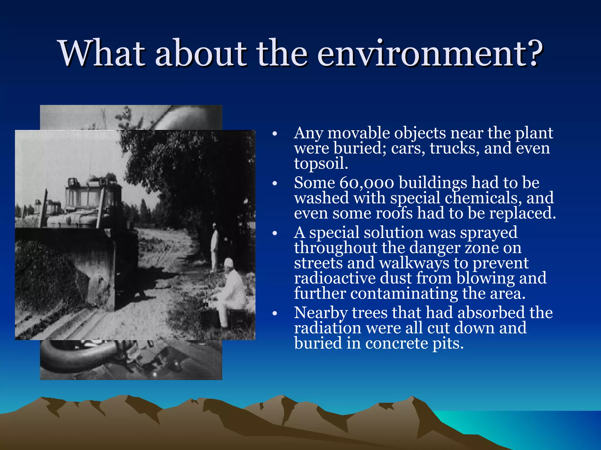 What about the environment? Any movable objects near the plant were buried; cars, trucks, and even topsoil.  Some 60,000 buildings had to be washed with special chemicals, and even some roofs had to be replaced.  A special solution was sprayed throughout the danger zone on streets and walkways to prevent radioactive dust from blowing and further contaminating the area.  Nearby trees that had absorbed the radiation were all cut down and buried in concrete pits.  