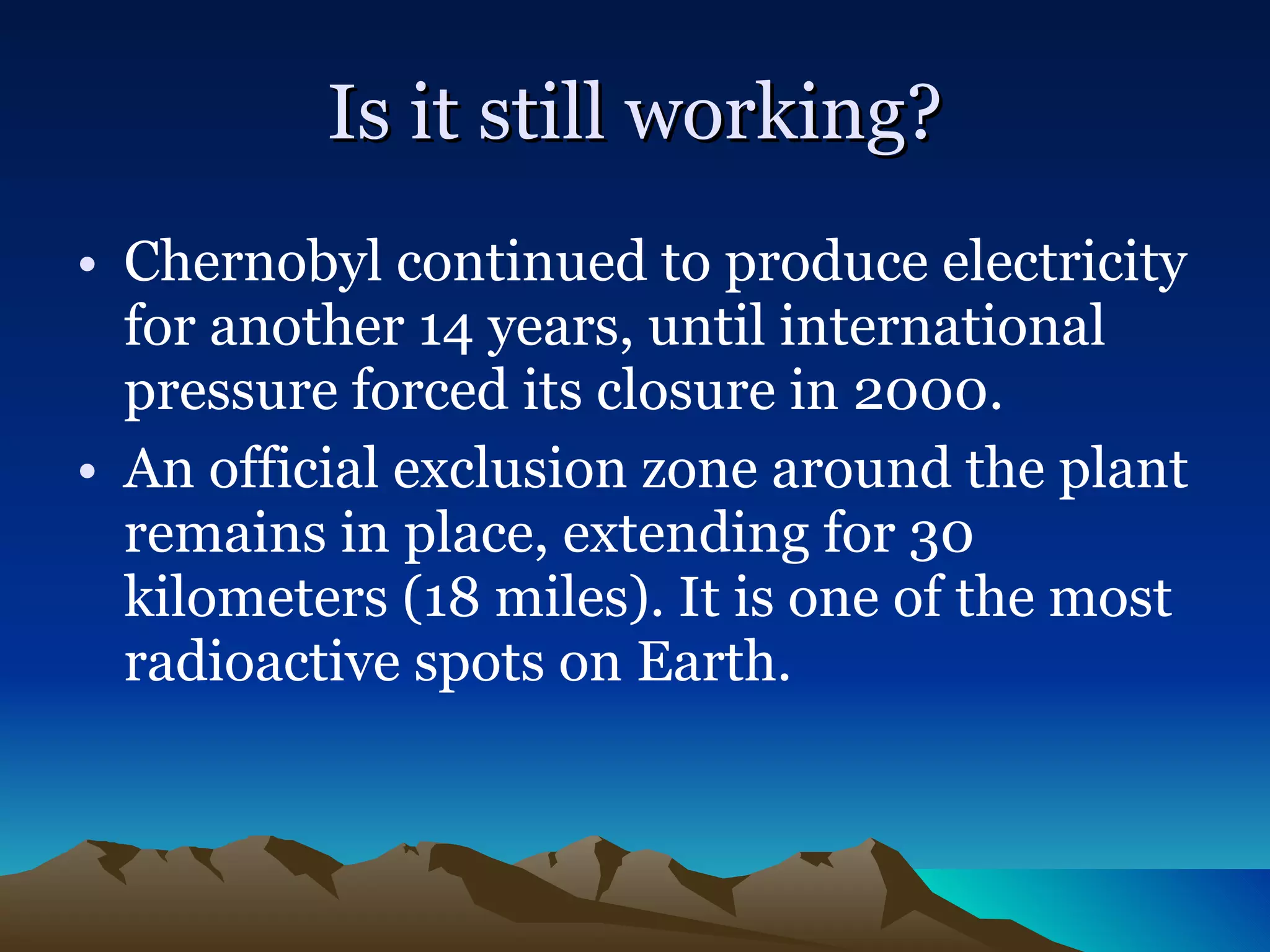 Is it still working? Chernobyl continued to produce electricity for another 14 years, until international pressure forced its closure in 2000.   An official exclusion zone around the plant remains in place, extending for 30 kilometers (18 miles). It is one of the most radioactive spots on Earth. 