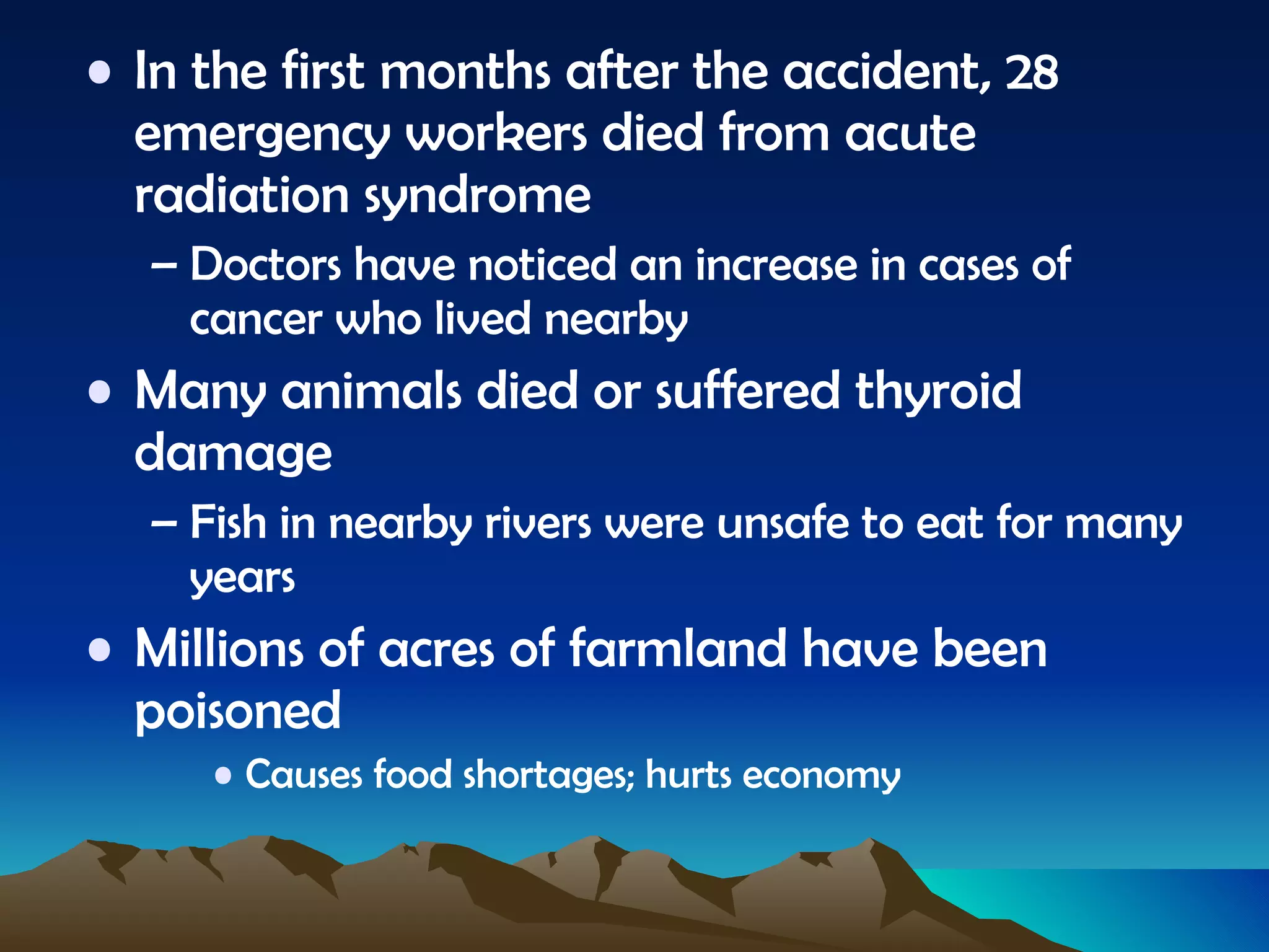 In the first months after the accident, 28 emergency workers died from acute radiation syndrome Doctors have noticed an increase in cases of cancer who lived nearby Many animals died or suffered thyroid damage Fish in nearby rivers were unsafe to eat for many years Millions of acres of farmland have been poisoned Causes food shortages; hurts economy 