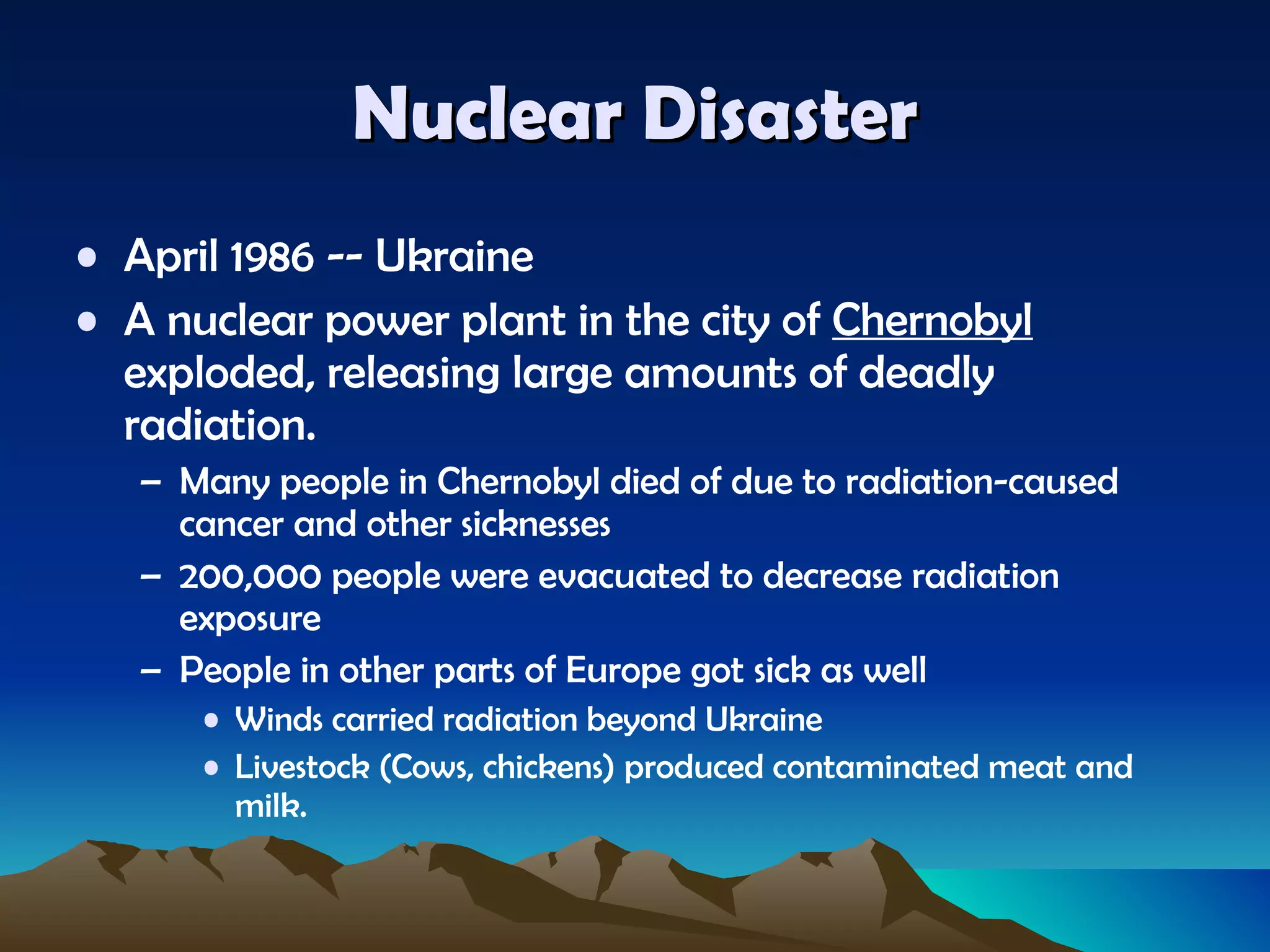 Nuclear Disaster April 1986 -- Ukraine A nuclear power plant in the city of  Chernobyl  exploded, releasing large amounts of deadly radiation. Many people in Chernobyl died of due to radiation-caused cancer and other sicknesses 200,000 people were evacuated to decrease radiation exposure People in other parts of Europe got sick as well Winds carried radiation beyond Ukraine Livestock (Cows, chickens) produced contaminated meat and milk. 