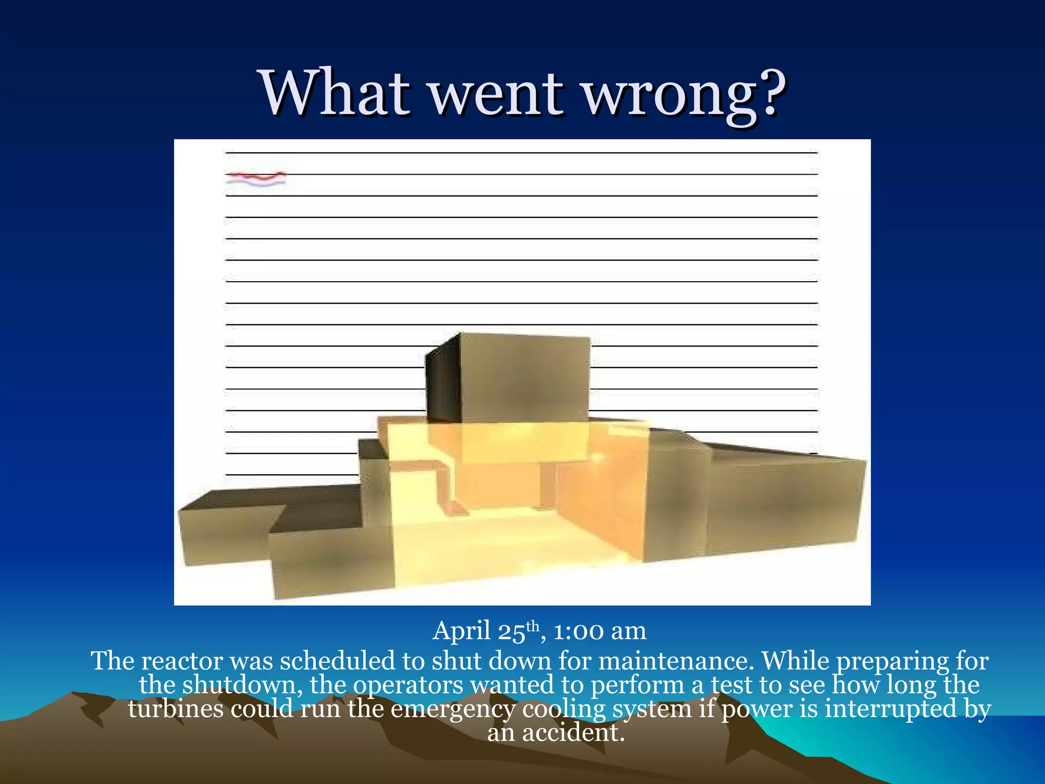 What went wrong? April 25 th , 1:00 am The reactor was scheduled to shut down for maintenance. While preparing for the shutdown, the operators wanted to perform a test to see how long the turbines could run the emergency cooling system if power is interrupted by an accident.  