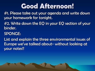 Good Afternoon! #1. Please take out your agenda and write down your homework for tonight. #2. Write down the EQ in your EQ section of your binder. SPONGE: List and explain the three environmental issues of Europe we’ve talked about- without looking at your notes!! 