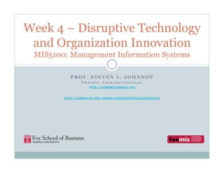 Week 4 – Disruptive Technology
 and Organization Innovation
 MIS5100: Management Information Systems

           PROF. STEVEN L. JOHNSON
                 Twitter: @StevenLJohnson
                      http://stevenljohnson.org


        http://community.mis.temple.edu/mis5001fall10johnson/
 