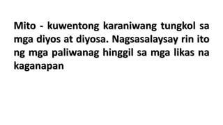 Mito - kuwentong karaniwang tungkol sa
mga diyos at diyosa. Nagsasalaysay rin ito
ng mga paliwanag hinggil sa mga likas na
kaganapan
 