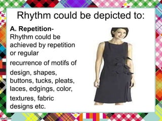 Rhythm could be depicted to:
A. Repetition-
Rhythm could be
achieved by repetition
or regular
recurrence of motifs of
design, shapes,
buttons, tucks, pleats,
laces, edgings, color,
textures, fabric
designs etc.
 