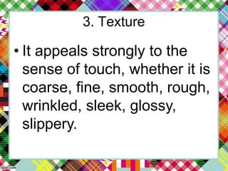 3. Texture
• It appeals strongly to the
sense of touch, whether it is
coarse, fine, smooth, rough,
wrinkled, sleek, glossy,
slippery.
 