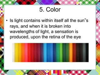 5. Color
• Is light contains within itself all the sun‟s
rays, and when it is broken into
wavelengths of light, a sensation is
produced, upon the retina of the eye
 