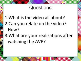 Questions:
1.What is the video all about?
2.Can you relate on the video?
How?
3.What are your realizations after
watching the AVP?
 