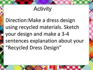 Activity
Direction:Make a dress design
using recycled materials. Sketch
your design and make a 3-4
sentences explanation about your
“Recycled Dress Design”
 