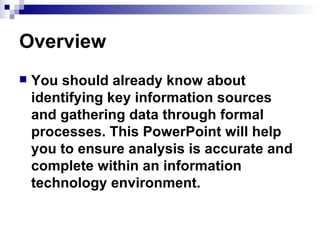 Overview You should already know about identifying key information sources and gathering data through formal processes. This PowerPoint will help you to ensure analysis is accurate and complete within an information technology environment. 