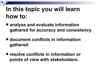 In this topic you will learn how to: analyse and evaluate information gathered for accuracy and consistency document conflicts in information gathered resolve conflicts in information or points of view with stakeholders. 