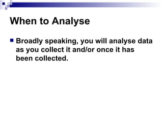 When to Analyse Broadly speaking, you will analyse data as you collect it and/or once it has been collected. 