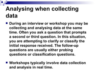Analysing when collecting data During an interview or workshop you may be collecting and analysing data at the same time. Often you ask a question that prompts a second or third question. In this situation, you are attempting to clarify or classify the initial response received. The follow-up questions are usually either probing questions or classification questions. Workshops typically involve data collection and analysis in real time. 