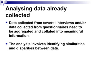 Analysing data already collected  Data collected from several interviews and/or data collected from questionnaires need to be aggregated and collated into meaningful information.  The analysis involves identifying similarities and disparities between data.  