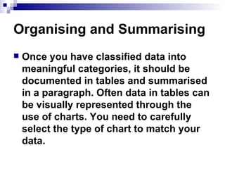 Organising and Summarising  Once you have classified data into meaningful categories, it should be documented in tables and summarised in a paragraph. Often data in tables can be visually represented through the use of charts. You need to carefully select the type of chart to match your data.  