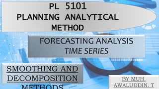 FORECASTING ANALYSIS
TIME SERIES
SMOOTHING AND
DECOMPOSITION
PL 5101
PLANNING ANALYTICAL
METHOD
BY MUH.
AWALUDDIN. T
 