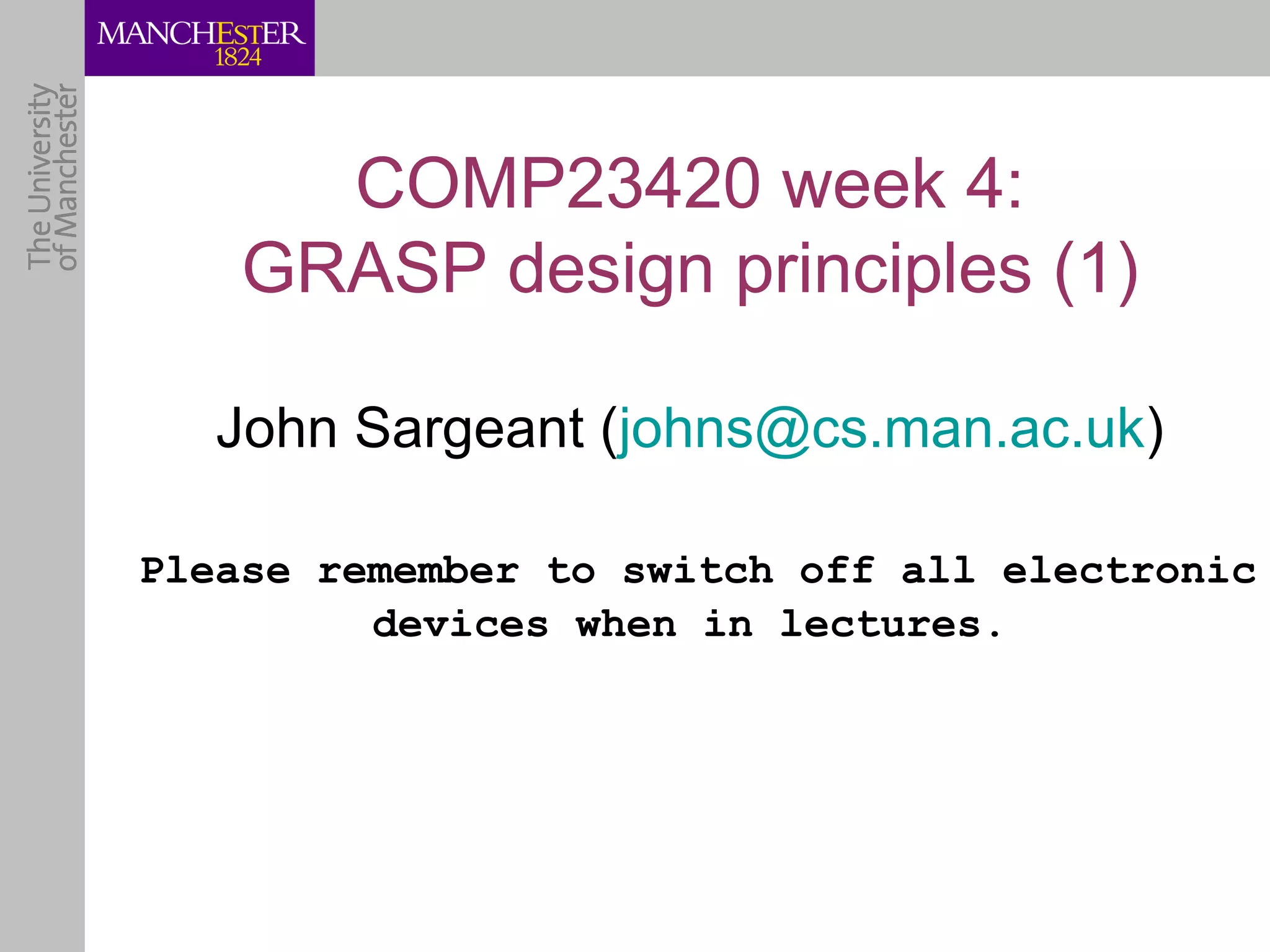 COMP23420 week 4:
    GRASP design principles (1)

   John Sargeant (johns@cs.man.ac.uk)

Please remember to switch off all electronic
         devices when in lectures.
 