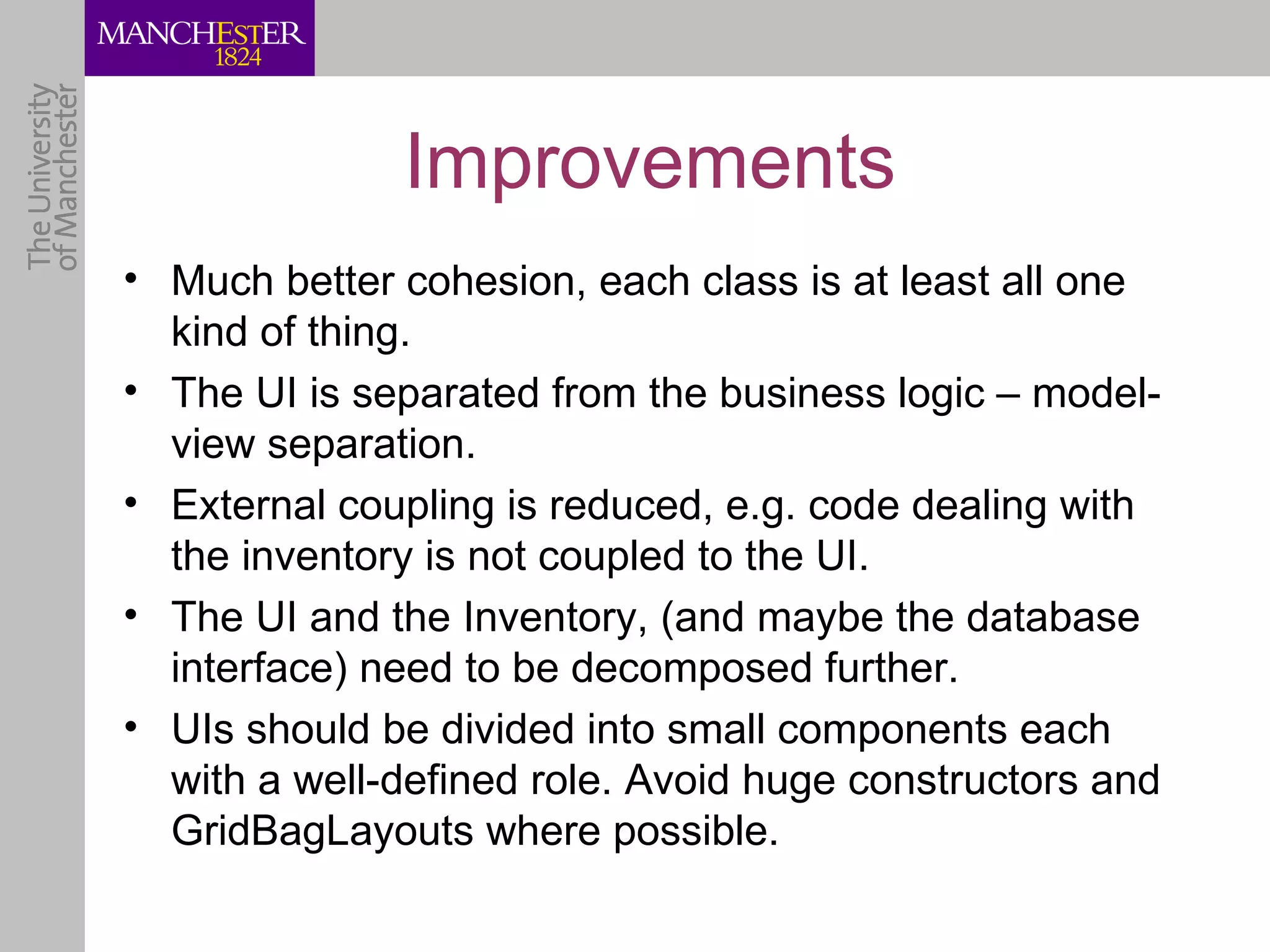 Improvements
• Much better cohesion, each class is at least all one
  kind of thing.
• The UI is separated from the business logic – model-
  view separation.
• External coupling is reduced, e.g. code dealing with
  the inventory is not coupled to the UI.
• The UI and the Inventory, (and maybe the database
  interface) need to be decomposed further.
• UIs should be divided into small components each
  with a well-defined role. Avoid huge constructors and
  GridBagLayouts where possible.
 