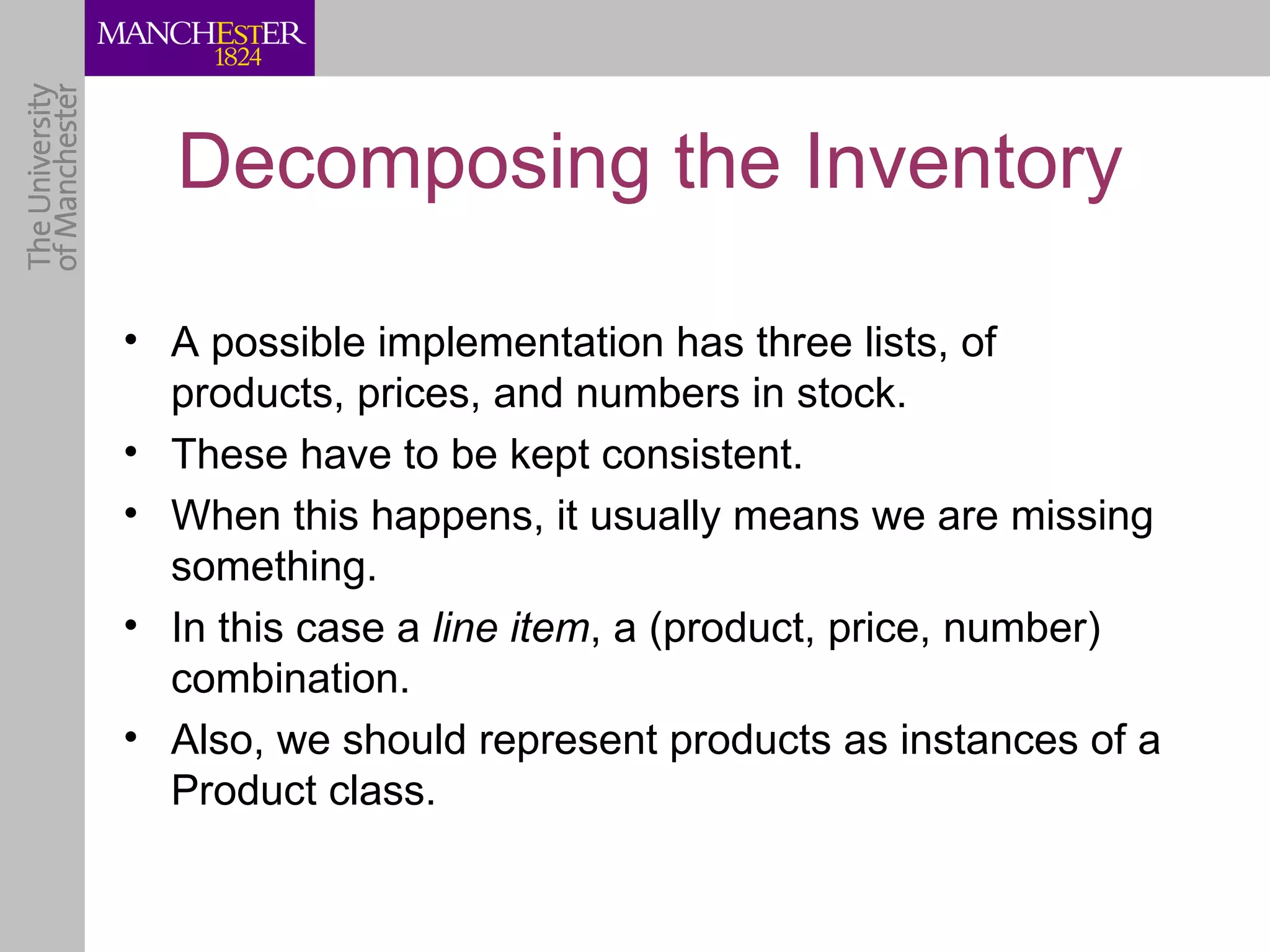Decomposing the Inventory

• A possible implementation has three lists, of
  products, prices, and numbers in stock.
• These have to be kept consistent.
• When this happens, it usually means we are missing
  something.
• In this case a line item, a (product, price, number)
  combination.
• Also, we should represent products as instances of a
  Product class.
 