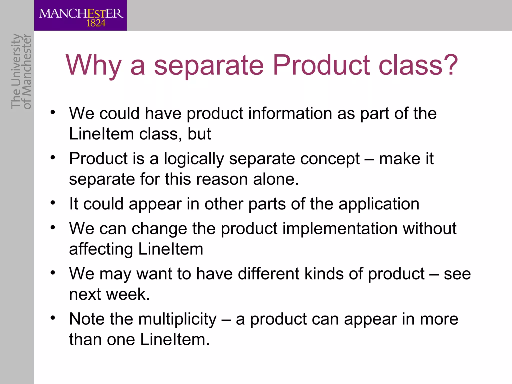 Why a separate Product class?
• We could have product information as part of the
  LineItem class, but
• Product is a logically separate concept – make it
  separate for this reason alone.
• It could appear in other parts of the application
• We can change the product implementation without
  affecting LineItem
• We may want to have different kinds of product – see
  next week.
• Note the multiplicity – a product can appear in more
  than one LineItem.
 