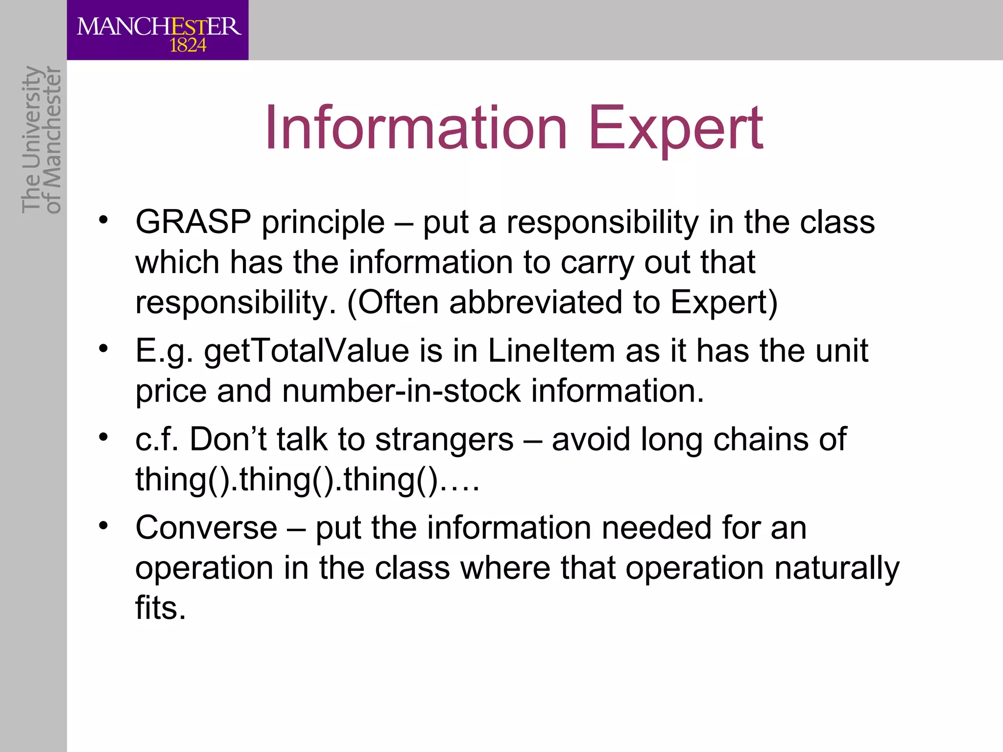 Information Expert
• GRASP principle – put a responsibility in the class
  which has the information to carry out that
  responsibility. (Often abbreviated to Expert)
• E.g. getTotalValue is in LineItem as it has the unit
  price and number-in-stock information.
• c.f. Don’t talk to strangers – avoid long chains of
  thing().thing().thing()….
• Converse – put the information needed for an
  operation in the class where that operation naturally
  fits.
 