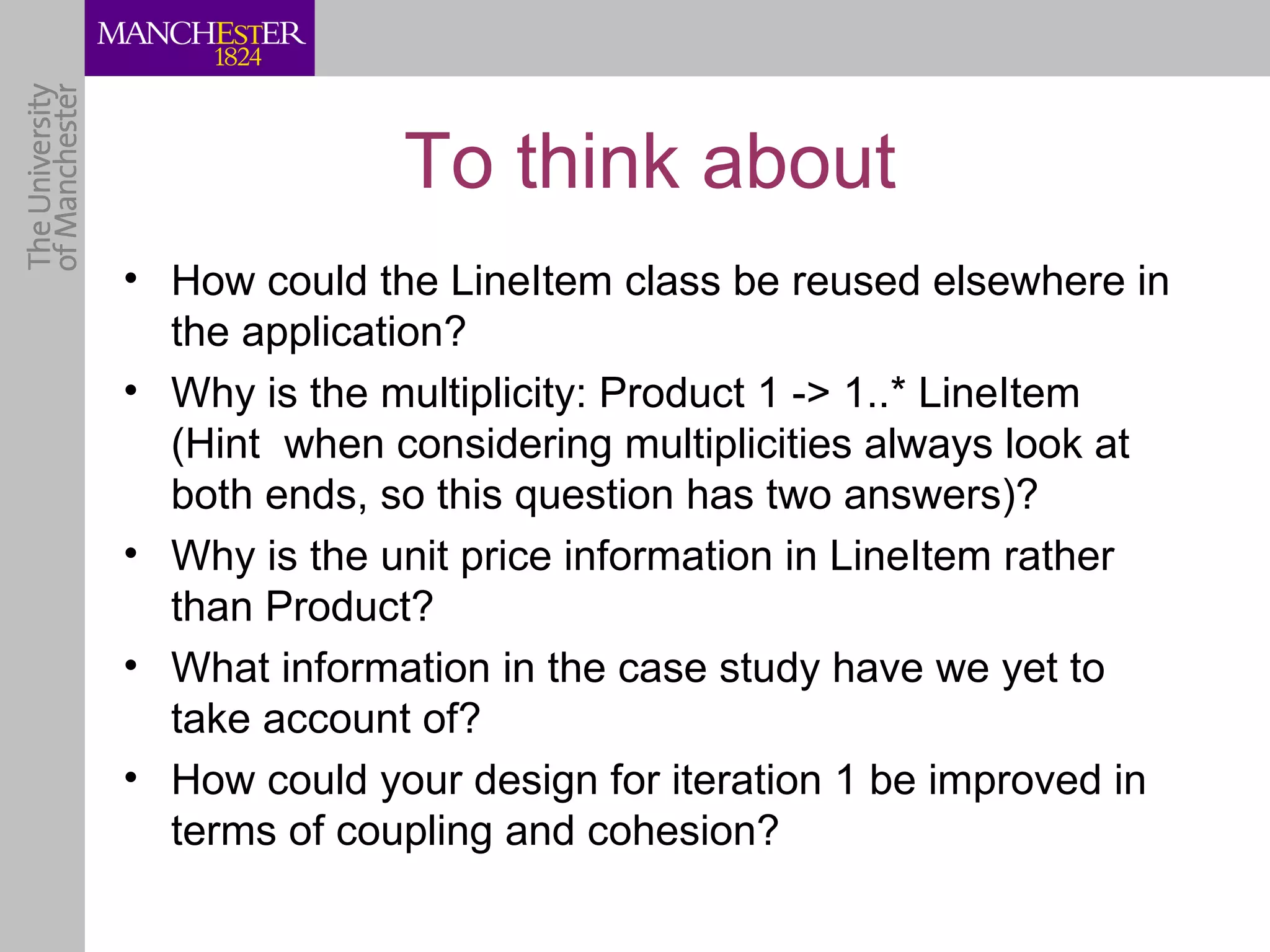 To think about
• How could the LineItem class be reused elsewhere in
  the application?
• Why is the multiplicity: Product 1 -> 1..* LineItem
  (Hint when considering multiplicities always look at
  both ends, so this question has two answers)?
• Why is the unit price information in LineItem rather
  than Product?
• What information in the case study have we yet to
  take account of?
• How could your design for iteration 1 be improved in
  terms of coupling and cohesion?
 