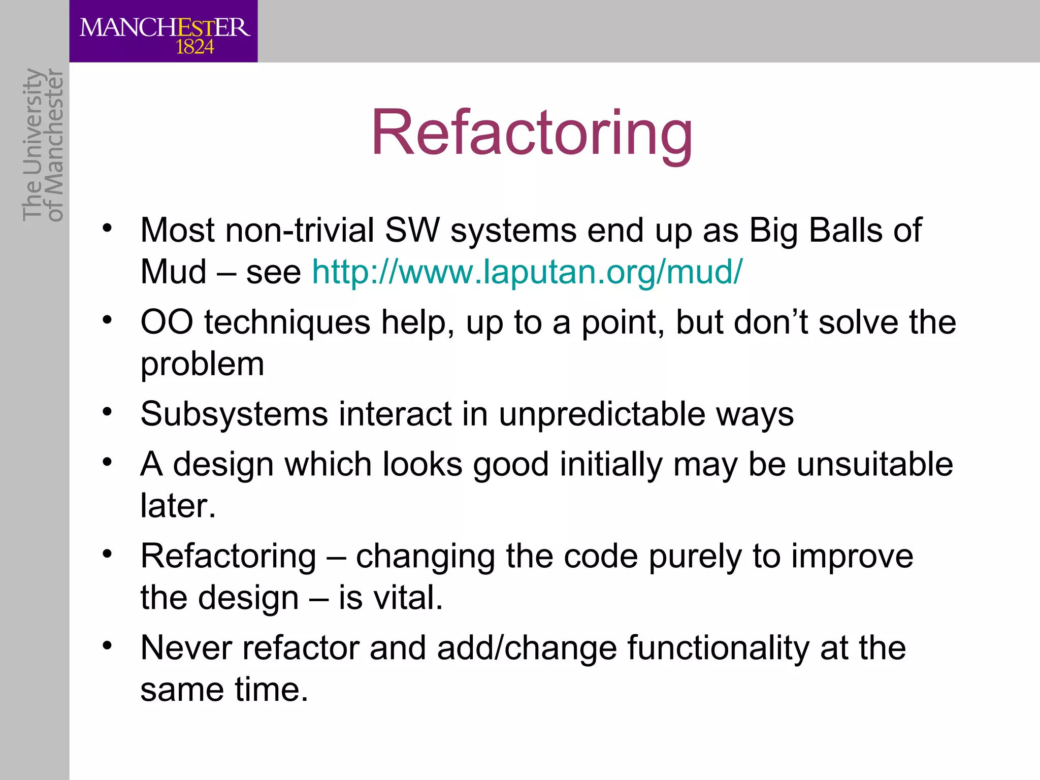 Refactoring
• Most non-trivial SW systems end up as Big Balls of
  Mud – see http://www.laputan.org/mud/
• OO techniques help, up to a point, but don’t solve the
  problem
• Subsystems interact in unpredictable ways
• A design which looks good initially may be unsuitable
  later.
• Refactoring – changing the code purely to improve
  the design – is vital.
• Never refactor and add/change functionality at the
  same time.
 