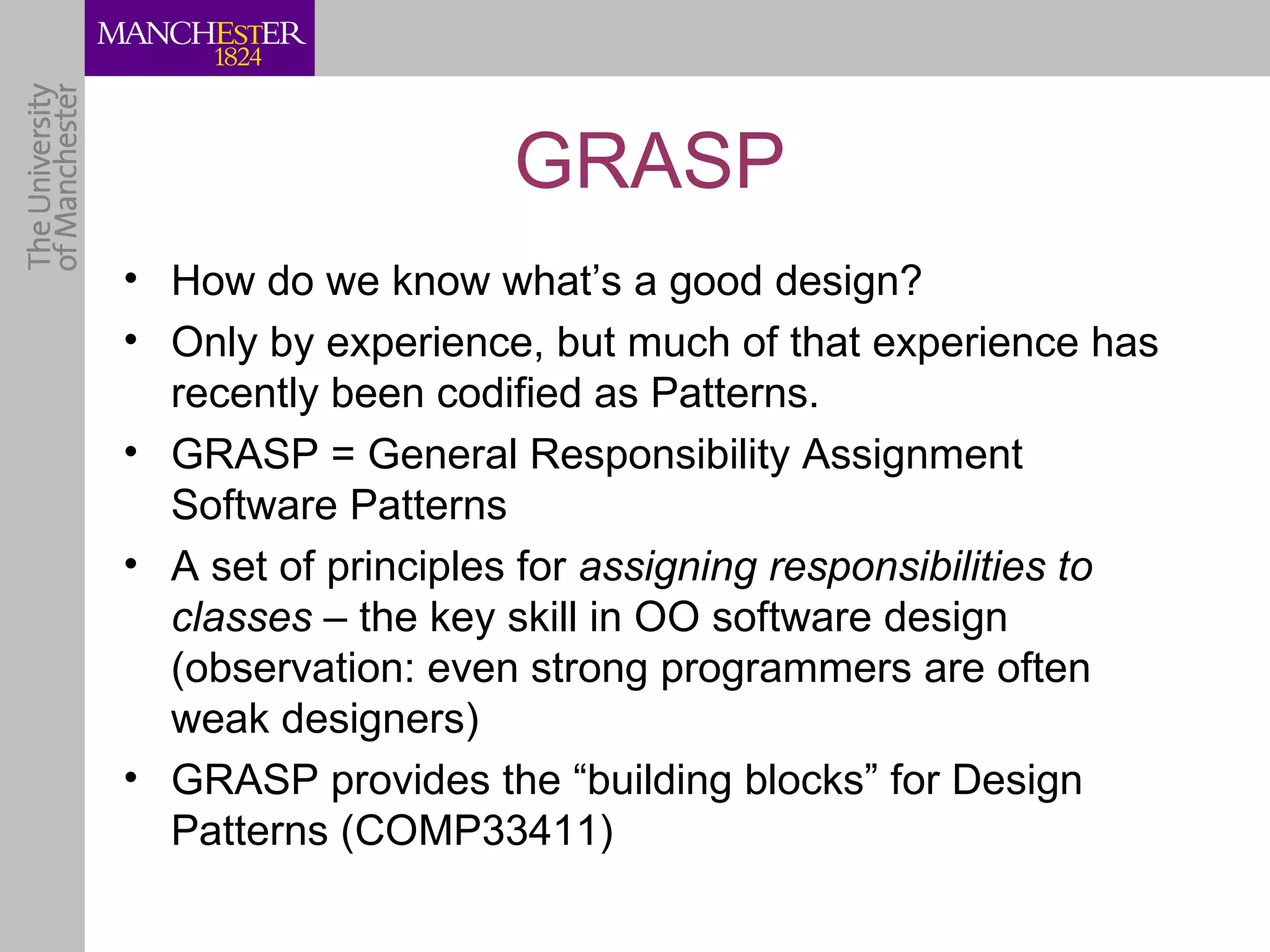 GRASP
• How do we know what’s a good design?
• Only by experience, but much of that experience has
  recently been codified as Patterns.
• GRASP = General Responsibility Assignment
  Software Patterns
• A set of principles for assigning responsibilities to
  classes – the key skill in OO software design
  (observation: even strong programmers are often
  weak designers)
• GRASP provides the “building blocks” for Design
  Patterns (COMP33411)
 