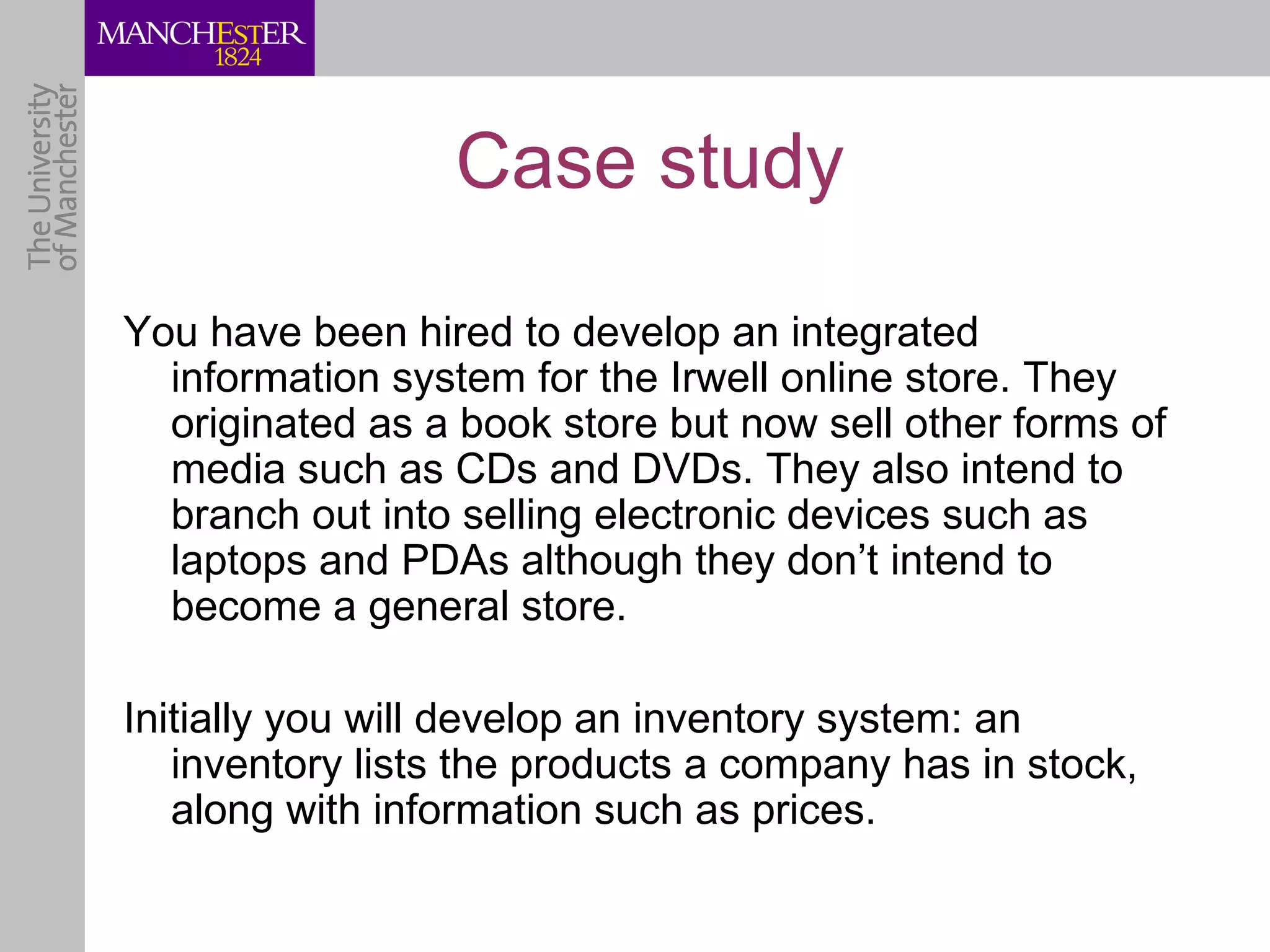 Case study

You have been hired to develop an integrated
  information system for the Irwell online store. They
  originated as a book store but now sell other forms of
  media such as CDs and DVDs. They also intend to
  branch out into selling electronic devices such as
  laptops and PDAs although they don’t intend to
  become a general store.

Initially you will develop an inventory system: an
   inventory lists the products a company has in stock,
   along with information such as prices.
 