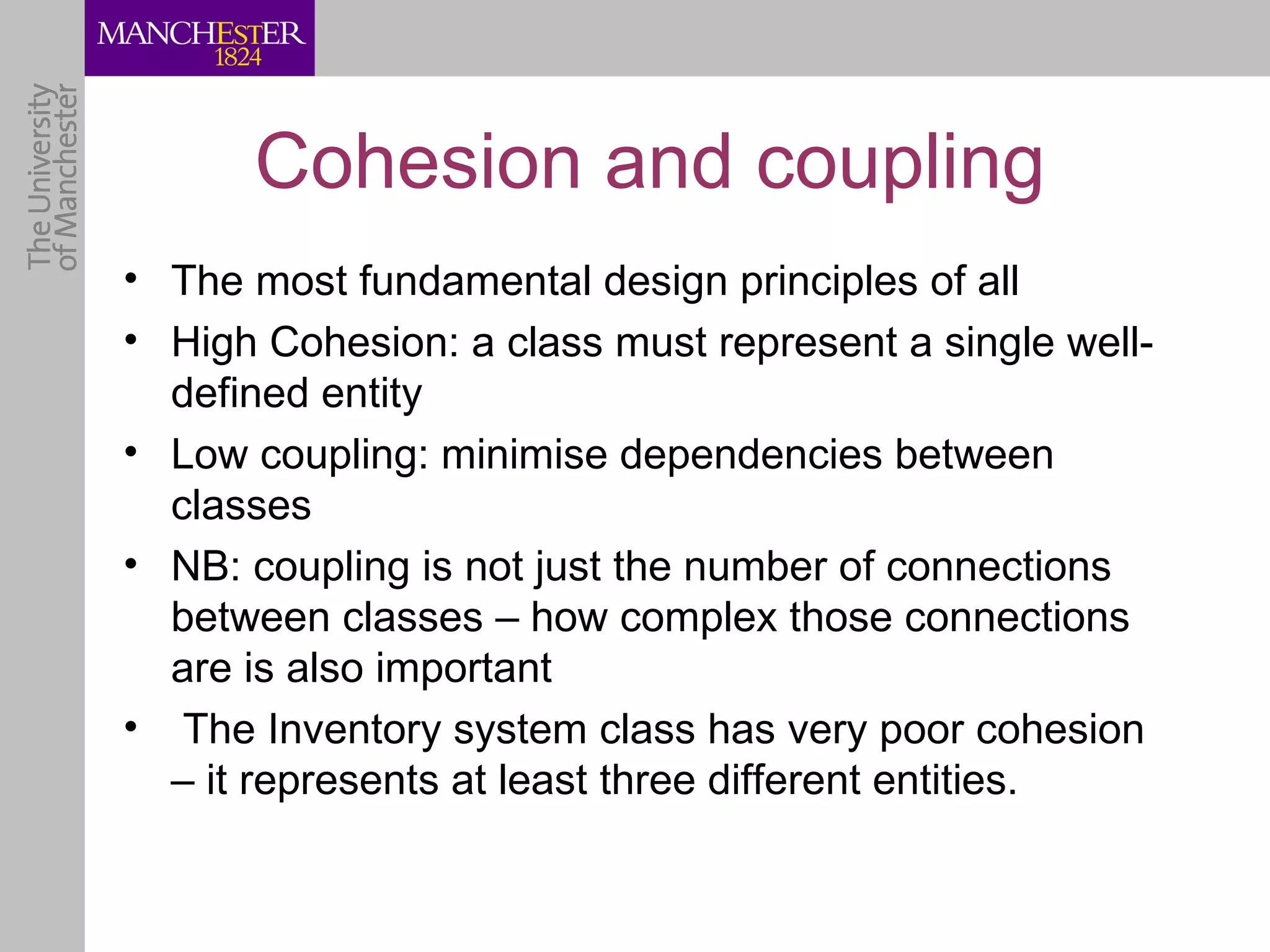 Cohesion and coupling
• The most fundamental design principles of all
• High Cohesion: a class must represent a single well-
  defined entity
• Low coupling: minimise dependencies between
  classes
• NB: coupling is not just the number of connections
  between classes – how complex those connections
  are is also important
• The Inventory system class has very poor cohesion
  – it represents at least three different entities.
 