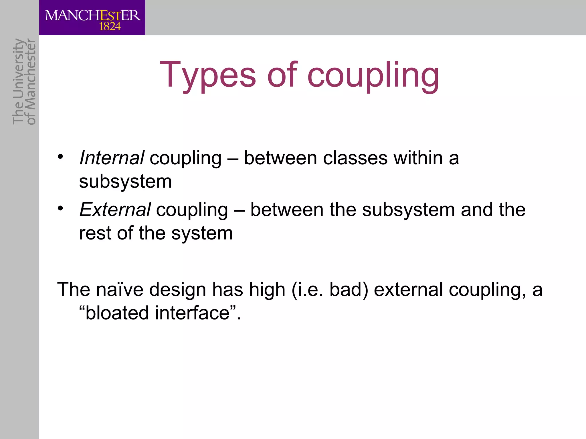 Types of coupling

• Internal coupling – between classes within a
  subsystem
• External coupling – between the subsystem and the
  rest of the system

The naïve design has high (i.e. bad) external coupling, a
  “bloated interface”.
 