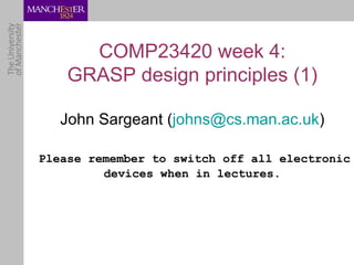 COMP23420 week 4:
    GRASP design principles (1)

   John Sargeant (johns@cs.man.ac.uk)

Please remember to switch off all electronic
         devices when in lectures.
 