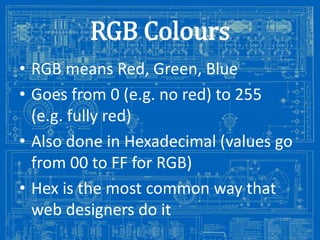 RGB Colours
• RGB means Red, Green, Blue
• Goes from 0 (e.g. no red) to 255
(e.g. fully red)
• Also done in Hexadecimal (values go
from 00 to FF for RGB)
• Hex is the most common way that
web designers do it
Image from: http://antiqueradios.com/forums/viewtopic.php?f=1&t=188309&start=20

 