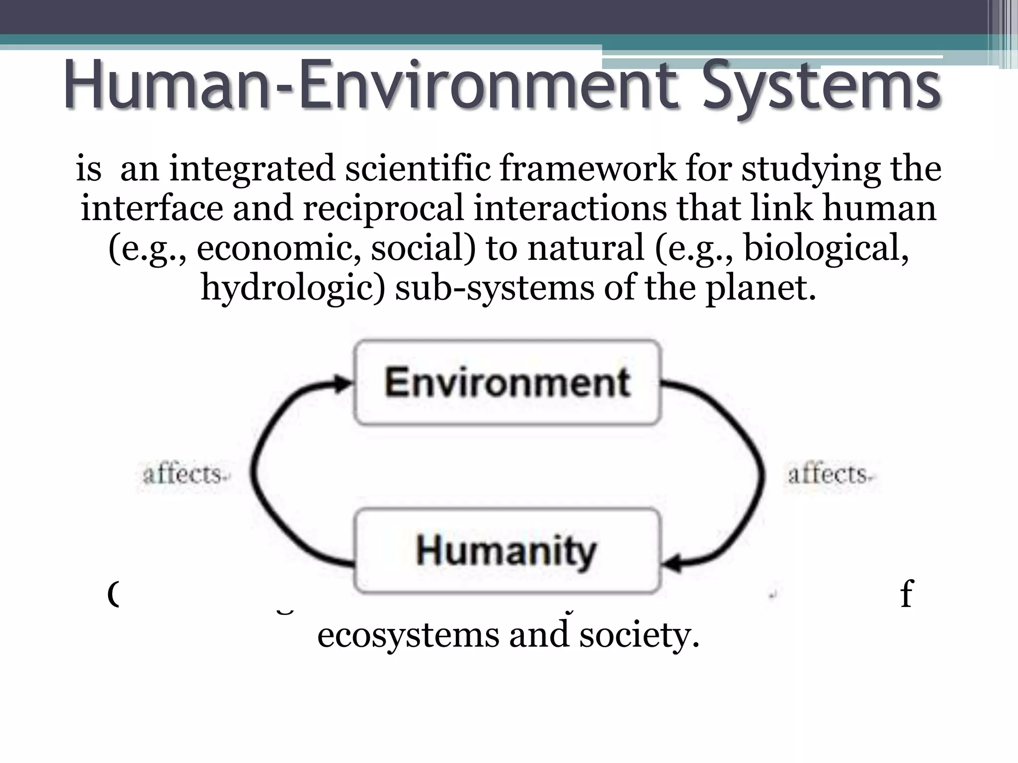 Human-Environment Systems
is an integrated scientific framework for studying the
interface and reciprocal interactions that link human
(e.g., economic, social) to natural (e.g., biological,
hydrologic) sub-systems of the planet.
Concerning the sustainability and conservation of
ecosystems and society.
 