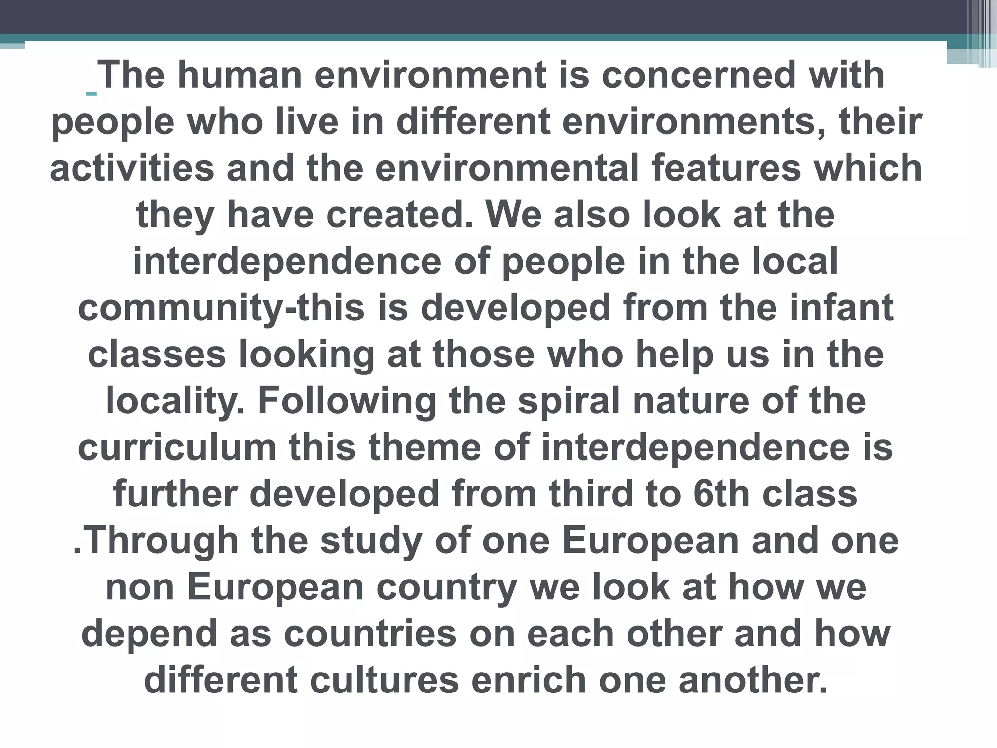 The human environment is concerned with
people who live in different environments, their
activities and the environmental features which
they have created. We also look at the
interdependence of people in the local
community-this is developed from the infant
classes looking at those who help us in the
locality. Following the spiral nature of the
curriculum this theme of interdependence is
further developed from third to 6th class
.Through the study of one European and one
non European country we look at how we
depend as countries on each other and how
different cultures enrich one another.
 