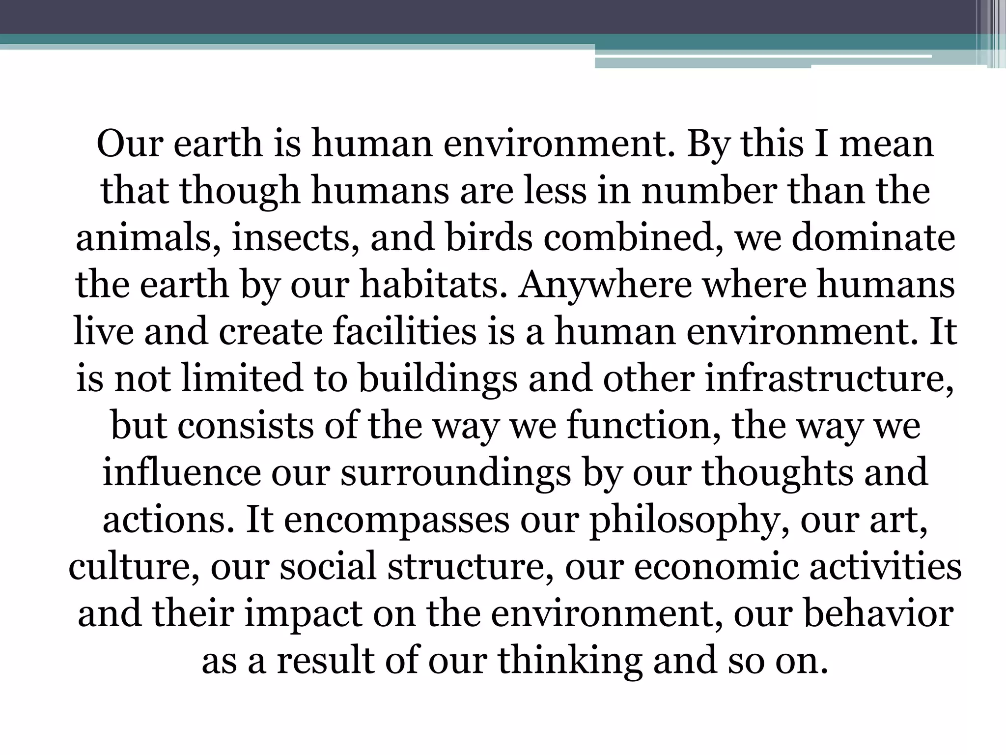 Our earth is human environment. By this I mean
that though humans are less in number than the
animals, insects, and birds combined, we dominate
the earth by our habitats. Anywhere where humans
live and create facilities is a human environment. It
is not limited to buildings and other infrastructure,
but consists of the way we function, the way we
influence our surroundings by our thoughts and
actions. It encompasses our philosophy, our art,
culture, our social structure, our economic activities
and their impact on the environment, our behavior
as a result of our thinking and so on.
 