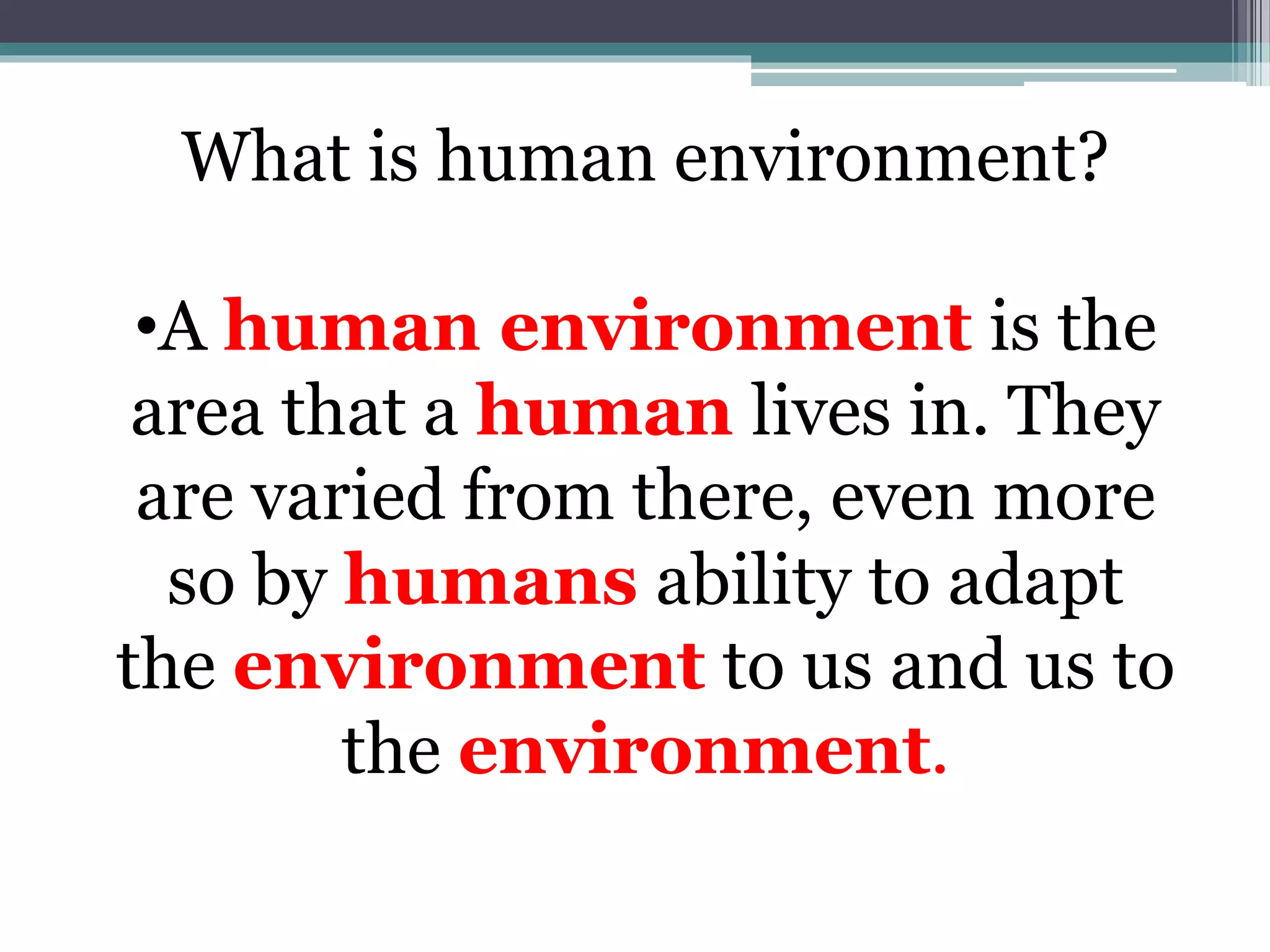 What is human environment?
•A human environment is the
area that a human lives in. They
are varied from there, even more
so by humans ability to adapt
the environment to us and us to
the environment.
 