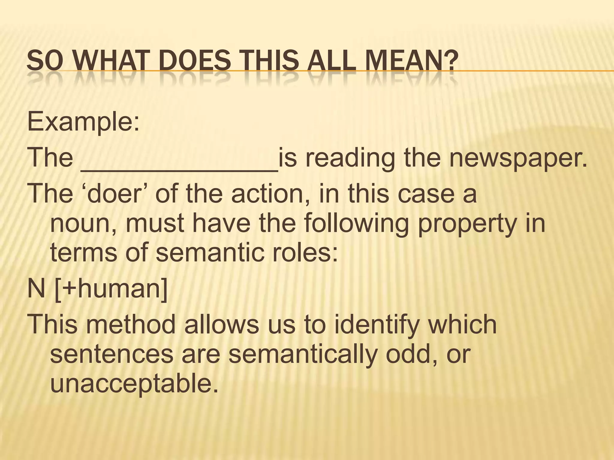 So what does this all mean?Example:The _____________is reading the newspaper.The ‘doer’ of the action, in this case a noun, must have the following property in terms of semantic roles:N [+human]This method allows us to identify which sentences are semantically odd, or unacceptable.