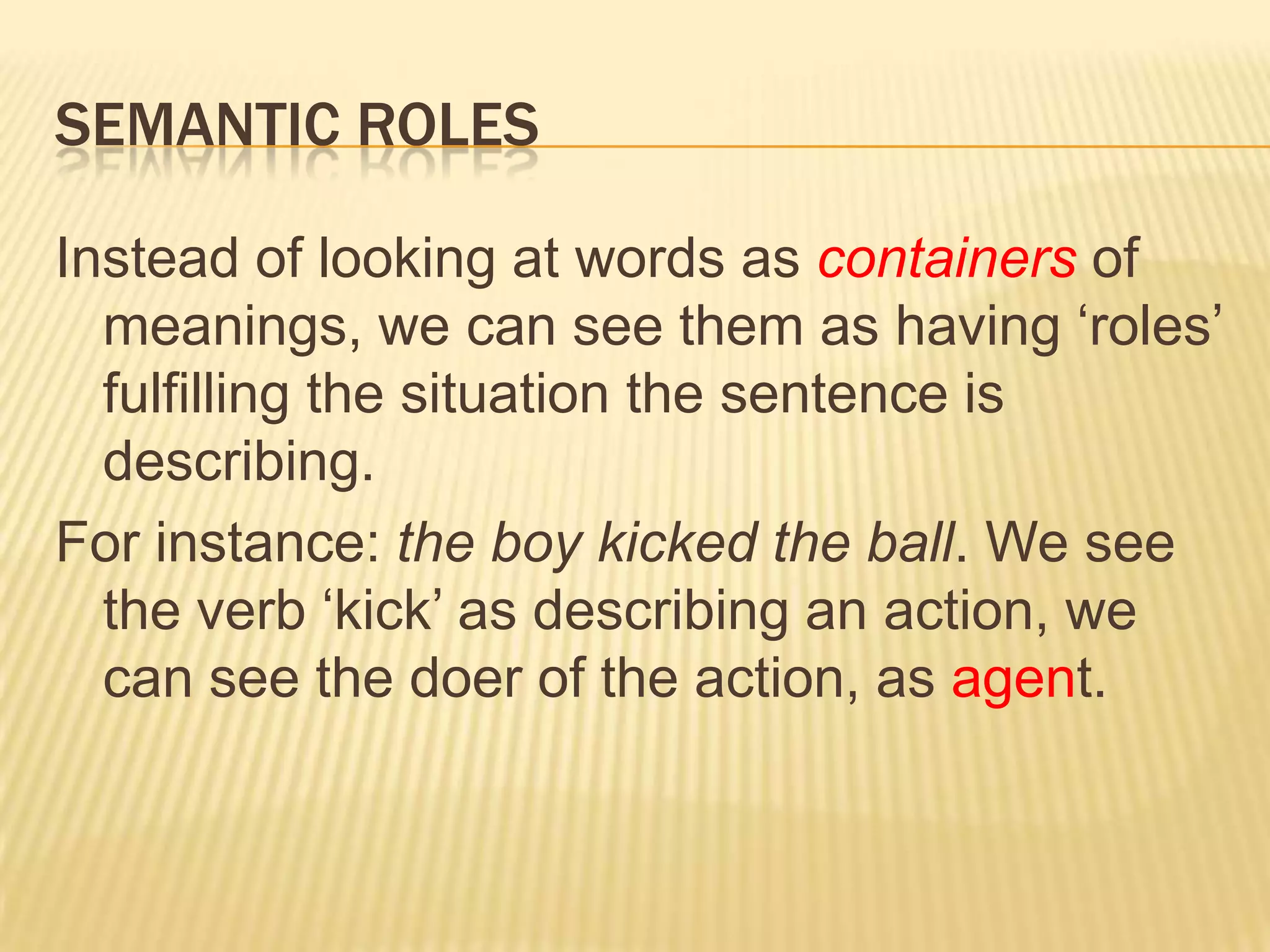 Semantic rolesInstead of looking at words as containers of meanings, we can see them as having ‘roles’ fulfilling the situation the sentence is describing.For instance: the boy kicked the ball. We see the verb ‘kick’ as describing an action, we can see the doer of the action, as agent.