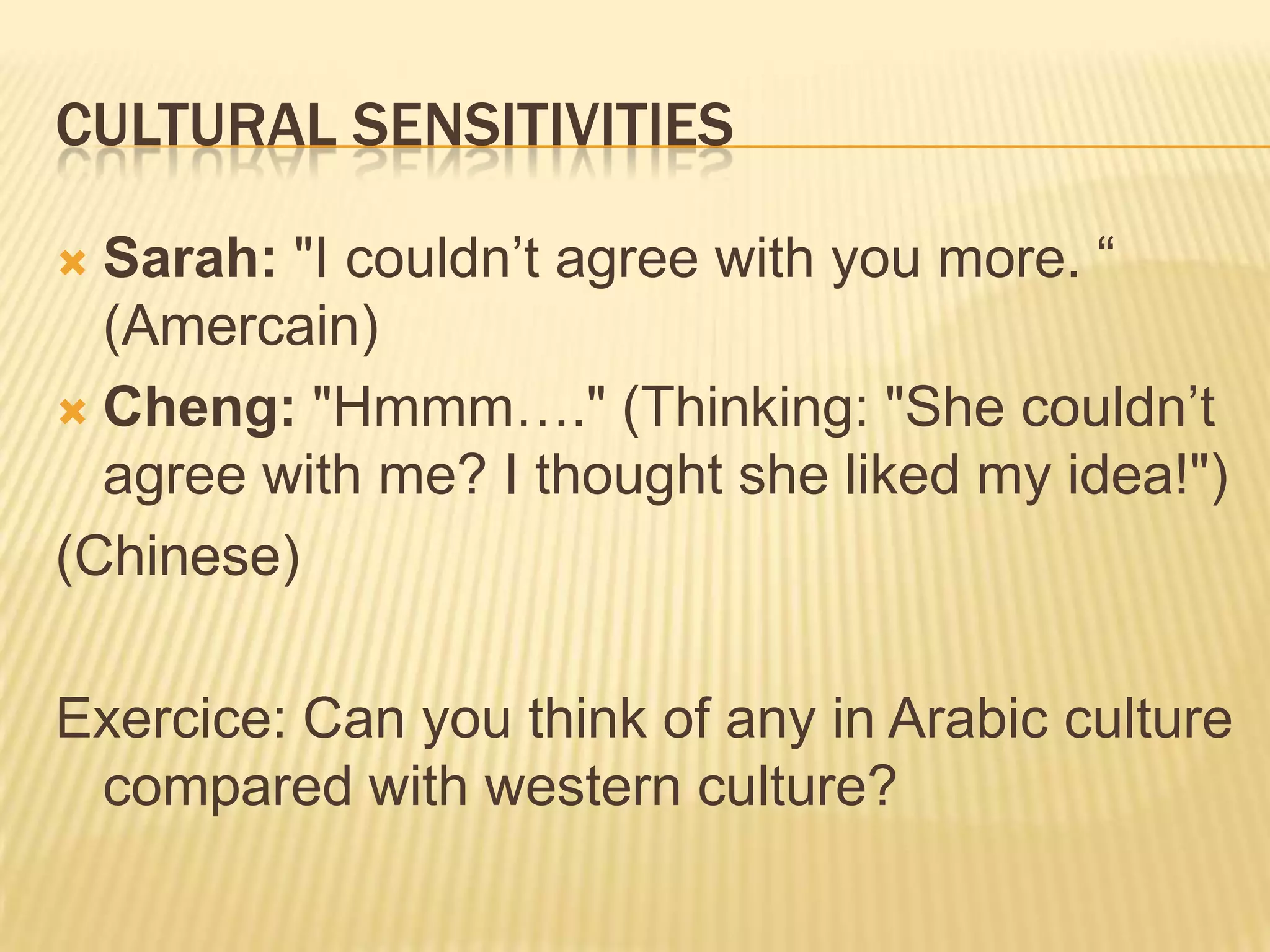 Cultural sensitivitiesSarah: "I couldn’t agree with you more. “ (Amercain)Cheng: "Hmmm…." (Thinking: "She couldn’t agree with me? I thought she liked my idea!")(Chinese)Exercice: Can you think of any in Arabic culture compared with western culture?